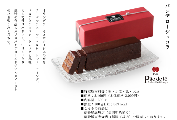 パンデローショコラ
オランダケーキとガナッシュの層を
クーベルチュールチョコレートでコーティング。
ココアとチョコレートのコクと風味、
そして外はパリッと、中はしっとり
独特の食感のカフェパンデローオリジナルスイーツを
ぜひお楽しみください。