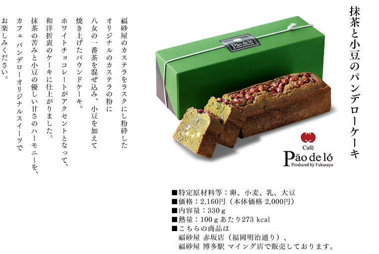 抹茶と小豆のパンデローケーキ
福砂屋のカステラをラスクにし粉砕したオリジナルのカステラの粉に八女の一番茶を混ぜ込み、小豆を加えて焼き上げたパウンドケーキ。
ホワイトチョコレートがアクセントとなって、和洋折衷のケーキに仕上がりました。
抹茶の苦みと小豆の優しい甘さのハーモニーを、カフェパンデローオリジナルスイーツでお楽しみください。