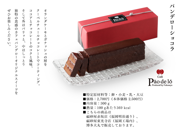 パンデローショコラ
			オランダケーキとガナッシュの層を
			クーベルチュールチョコレートでコーティング。
			ココアとチョコレートのコクと風味、
			そして外はパリッと、中はしっとり
			独特の食感のカフェパンデローオリジナルスイーツを
			ぜひお楽しみください。