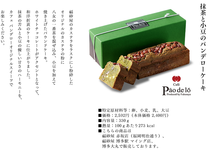 抹茶と小豆のパンデローケーキ
		福砂屋のカステラをラスクにし粉砕したオリジナルのカステラの粉に八女の一番茶を混ぜ込み、小豆を加えて焼き上げたパウンドケーキ。
		ホワイトチョコレートがアクセントとなって、和洋折衷のケーキに仕上がりました。
		抹茶の苦みと小豆の優しい甘さのハーモニーを、カフェパンデローオリジナルスイーツでお楽しみください。