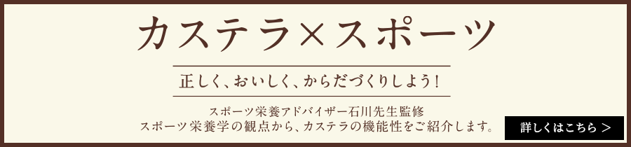 正しく、おいしく、からだづくりしよう スポーツ栄養アドバイザー石川三知先生監修 スポーツ栄養学の観点から、カステラの機能性をご紹介します。