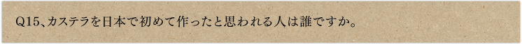 Q15、カステラを日本で初めて作ったと思われる人は誰ですか。