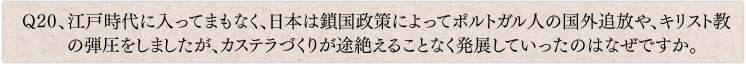 Q20、江戸時代に入ってまもなく、日本は鎖国政策によってポルトガル人の国外追放や、キリスト教の弾圧をしましたが、カステラづくりが途絶えることなく発展していったのはなぜですか。