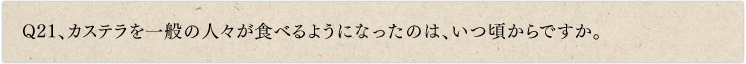 Q21、カステラを一般の人々が食べるようになったのは、いつ頃からですか。