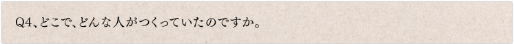 Q4、どこで、どんな人がつくっていたのですか。