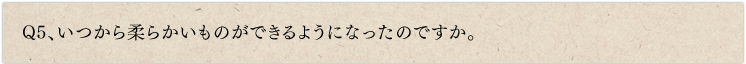 Q5、いつから柔らかいものができるようになったのですか。