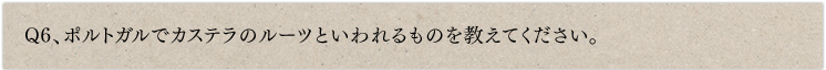 Q6、ポルトガルでカステラのルーツといわれるものを教えてください。